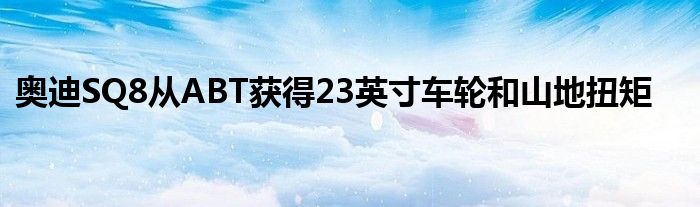 奥迪SQ8从ABT获得23英寸车轮和山地扭矩